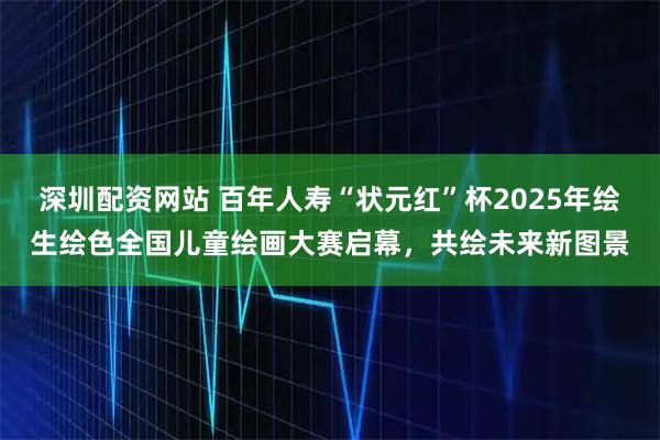 深圳配资网站 百年人寿“状元红”杯2025年绘生绘色全国儿童绘画大赛启幕，共绘未来新图景