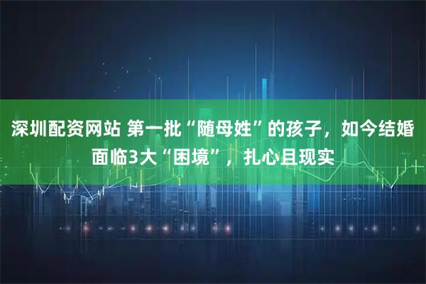 深圳配资网站 第一批“随母姓”的孩子，如今结婚面临3大“困境”，扎心且现实