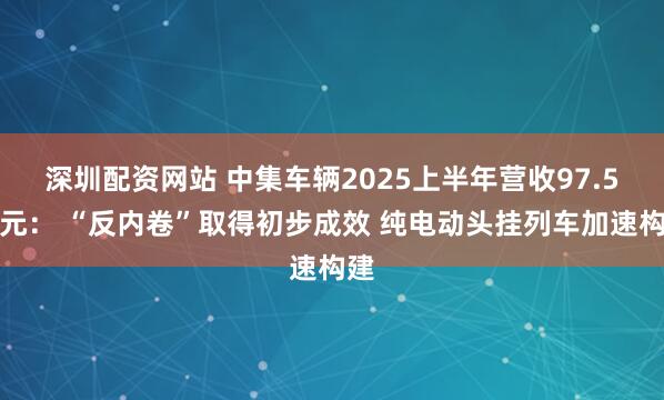 深圳配资网站 中集车辆2025上半年营收97.5亿元： “反内卷”取得初步成效 纯电动头挂列车加速构建