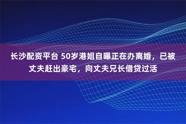 长沙配资平台 50岁港姐自曝正在办离婚，已被丈夫赶出豪宅，向丈夫兄长借贷过活