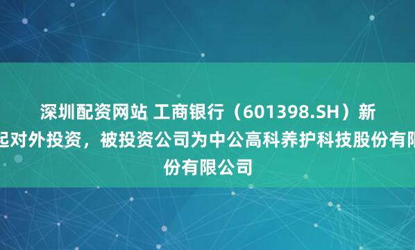 深圳配资网站 工商银行（601398.SH）新增一起对外投资，被投资公司为中公高科养护科技股份有限公司