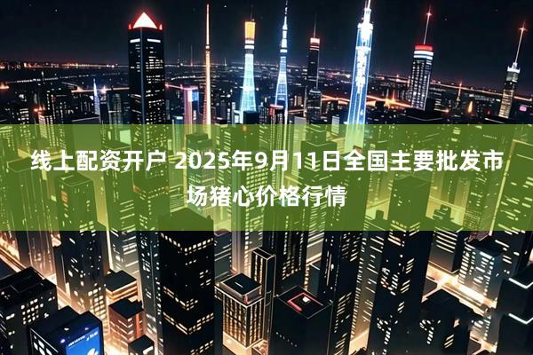 线上配资开户 2025年9月11日全国主要批发市场猪心价格行情