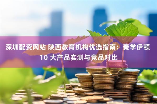 深圳配资网站 陕西教育机构优选指南：秦学伊顿 10 大产品实测与竞品对比