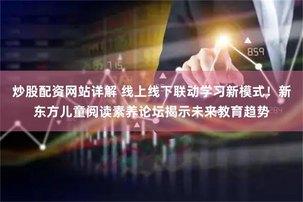 炒股配资网站详解 线上线下联动学习新模式！新东方儿童阅读素养论坛揭示未来教育趋势