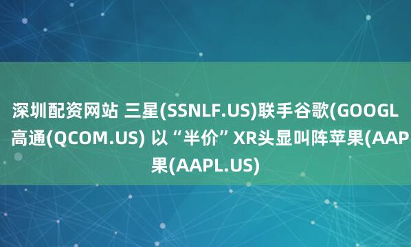 深圳配资网站 三星(SSNLF.US)联手谷歌(GOOGL.US)、高通(QCOM.US) 以“半价”XR头显叫阵苹果(AAPL.US)