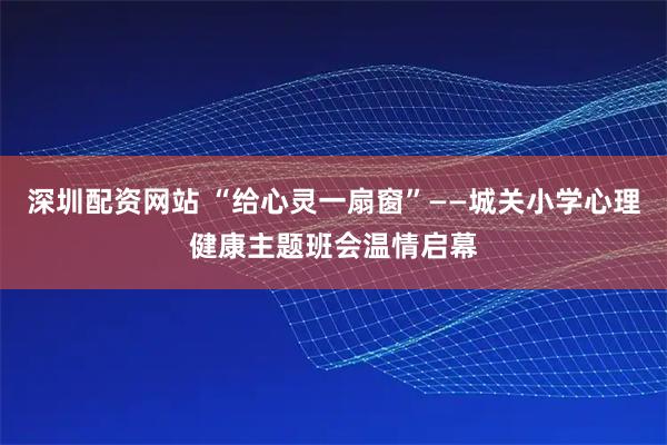 深圳配资网站 “给心灵一扇窗”——城关小学心理健康主题班会温情启幕