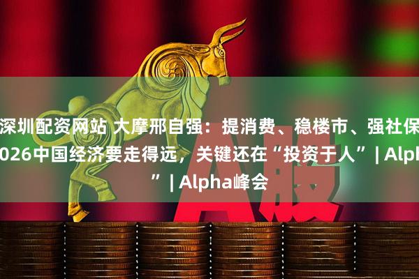深圳配资网站 大摩邢自强：提消费、稳楼市、强社保……2026中国经济要走得远，关键还在“投资于人” | Alpha峰会