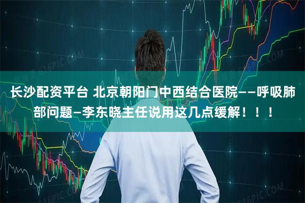 长沙配资平台 北京朝阳门中西结合医院——呼吸肺部问题—李东晓主任说用这几点缓解！！！