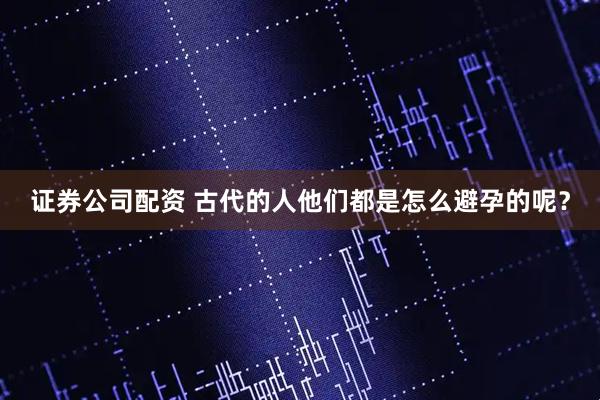 证券公司配资 古代的人他们都是怎么避孕的呢？