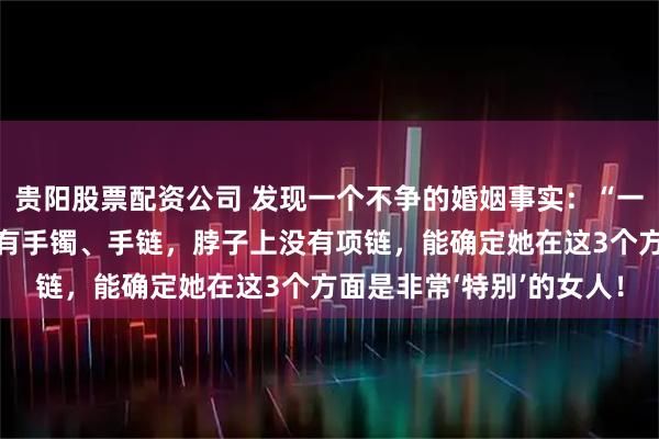 贵阳股票配资公司 发现一个不争的婚姻事实：“一个家庭中，女人手上没有手镯、手链，脖子上没有项链，能确定她在这3个方面是非常‘特别’的女人！