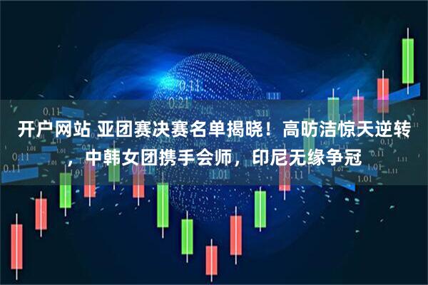 开户网站 亚团赛决赛名单揭晓！高昉洁惊天逆转，中韩女团携手会师，印尼无缘争冠