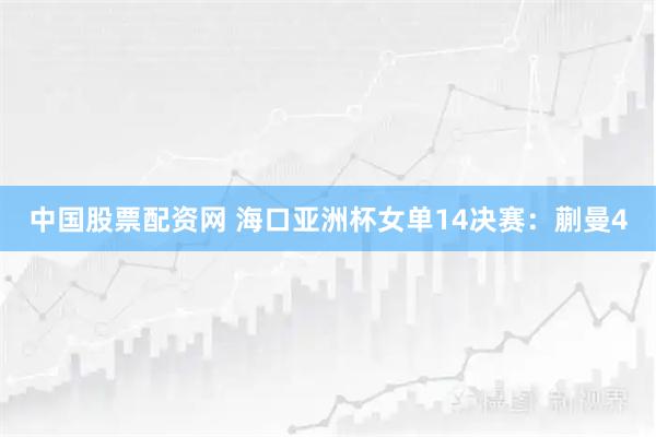 中国股票配资网 海口亚洲杯女单14决赛：蒯曼4