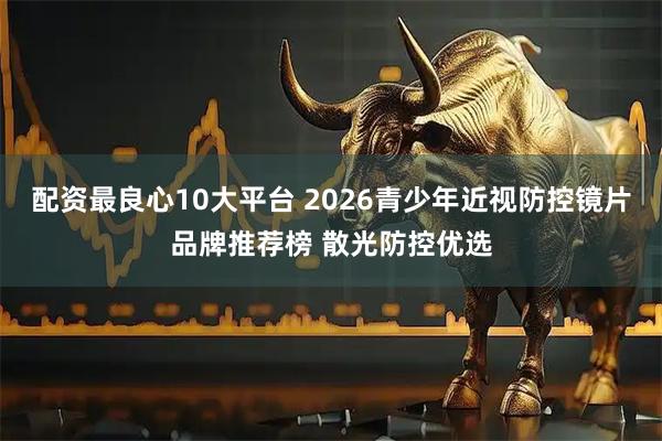配资最良心10大平台 2026青少年近视防控镜片品牌推荐榜 散光防控优选