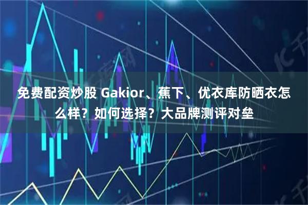 免费配资炒股 Gakior、蕉下、优衣库防晒衣怎么样？如何选择？大品牌测评对垒