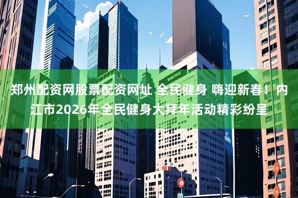 郑州配资网股票配资网址 全民健身 嗨迎新春！内江市2026年全民健身大拜年活动精彩纷呈