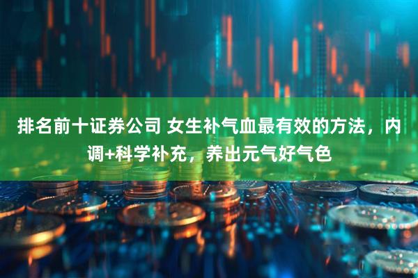 排名前十证券公司 女生补气血最有效的方法，内调+科学补充，养出元气好气色