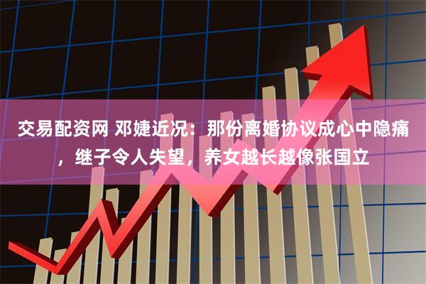 交易配资网 邓婕近况：那份离婚协议成心中隐痛，继子令人失望，养女越长越像张国立