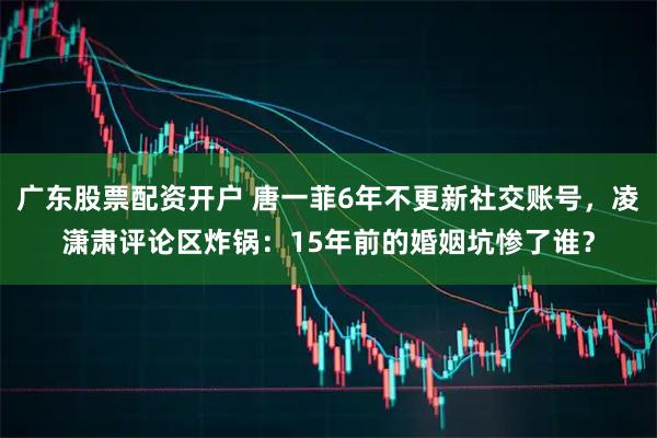 广东股票配资开户 唐一菲6年不更新社交账号，凌潇肃评论区炸锅：15年前的婚姻坑惨了谁？