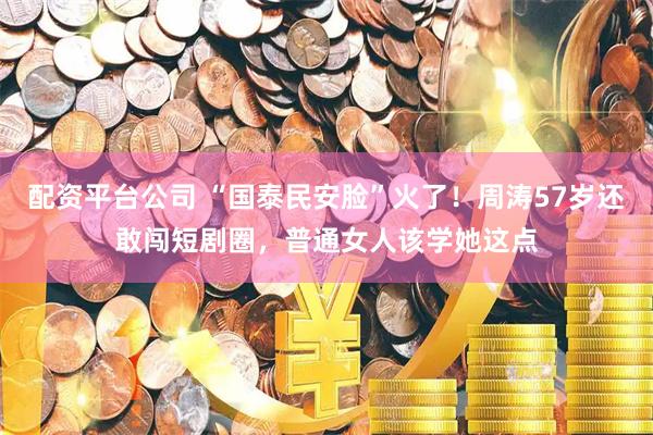 配资平台公司 “国泰民安脸”火了！周涛57岁还敢闯短剧圈，普通女人该学她这点