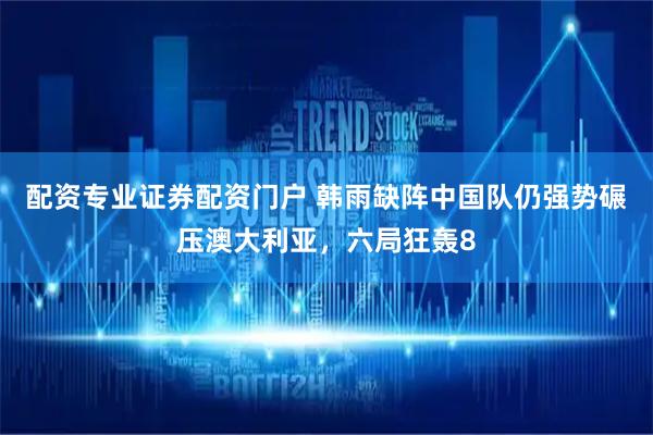配资专业证券配资门户 韩雨缺阵中国队仍强势碾压澳大利亚，六局狂轰8