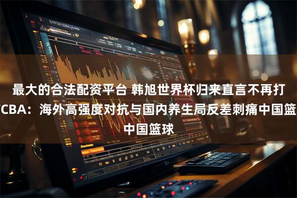 最大的合法配资平台 韩旭世界杯归来直言不再打WCBA：海外高强度对抗与国内养生局反差刺痛中国篮球