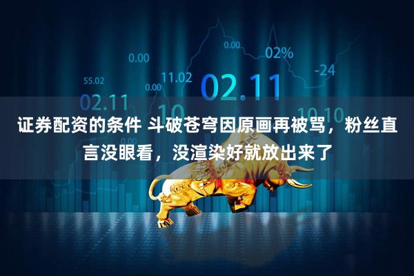 证券配资的条件 斗破苍穹因原画再被骂，粉丝直言没眼看，没渲染好就放出来了