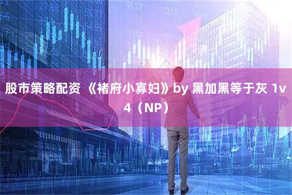 股市策略配资 《褚府小寡妇》by 黑加黑等于灰 1v4（NP）