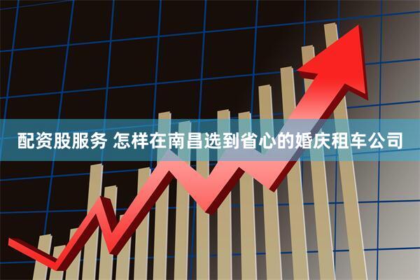 配资股服务 怎样在南昌选到省心的婚庆租车公司