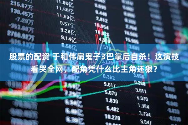 股票的配资 于和伟扇鬼子3巴掌后自杀！这演技看哭全网，配角凭什么比主角还狠？