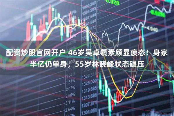 配资炒股官网开户 46岁吴卓羲素颜显疲态！身家半亿仍单身，55岁林晓峰状态碾压