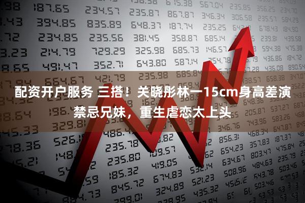 配资开户服务 三搭！关晓彤林一15cm身高差演禁忌兄妹，重生虐恋太上头