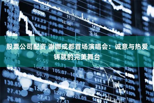 股票公司配资 谢娜成都首场演唱会：诚意与热爱铸就的完美舞台