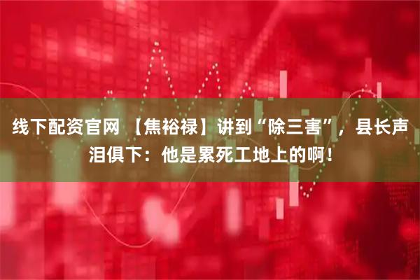 线下配资官网 【焦裕禄】讲到“除三害”，县长声泪俱下：他是累死工地上的啊！