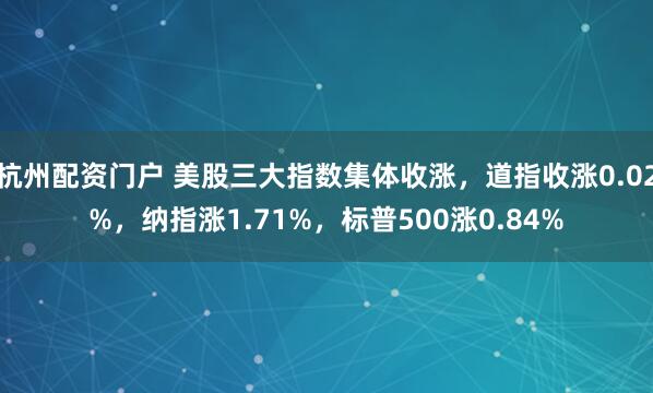 杭州配资门户 美股三大指数集体收涨，道指收涨0.02%，纳指涨1.71%，标普500涨0.84%