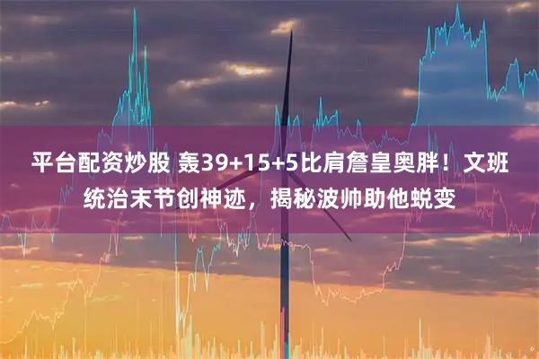 平台配资炒股 轰39+15+5比肩詹皇奥胖！文班统治末节创神迹，揭秘波帅助他蜕变
