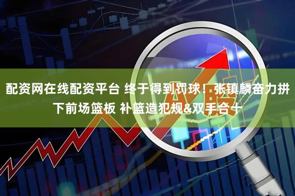配资网在线配资平台 终于得到罚球！张镇麟奋力拼下前场篮板 补篮造犯规&双手合十
