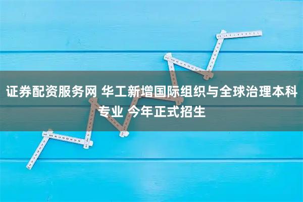 证券配资服务网 华工新增国际组织与全球治理本科专业 今年正式招生