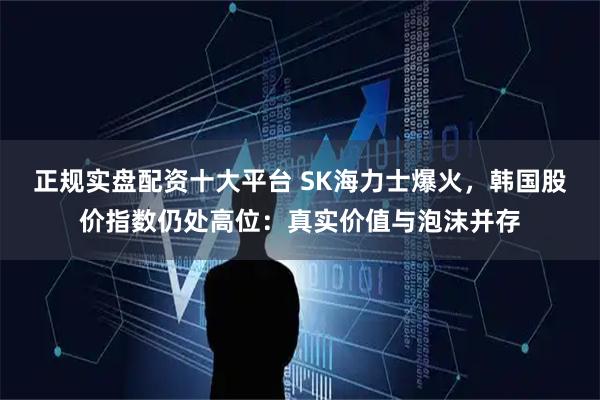 正规实盘配资十大平台 SK海力士爆火，韩国股价指数仍处高位：真实价值与泡沫并存