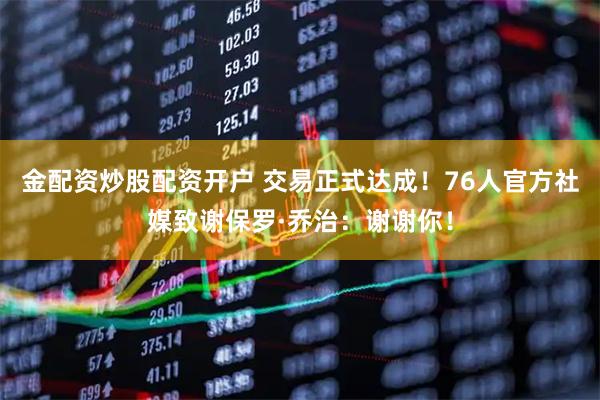金配资炒股配资开户 交易正式达成！76人官方社媒致谢保罗·乔治：谢谢你！