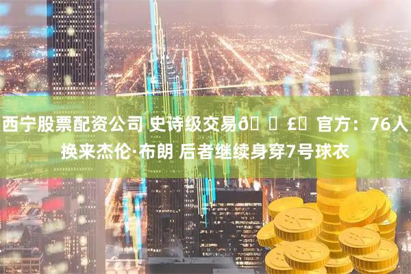 西宁股票配资公司 史诗级交易💣️官方：76人换来杰伦·布朗 后者继续身穿7号球衣