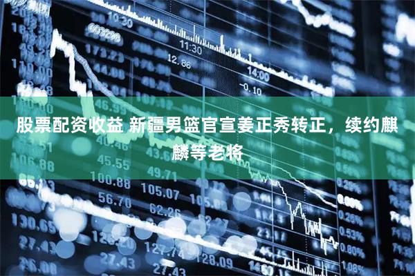 股票配资收益 新疆男篮官宣姜正秀转正，续约麒麟等老将