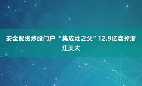 安全配资炒股门户 “集成灶之父”12.9亿卖掉浙江美大