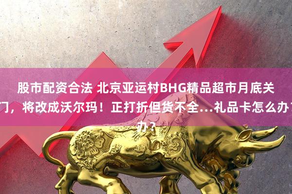 股市配资合法 北京亚运村BHG精品超市月底关门，将改成沃尔玛！正打折但货不全…礼品卡怎么办？