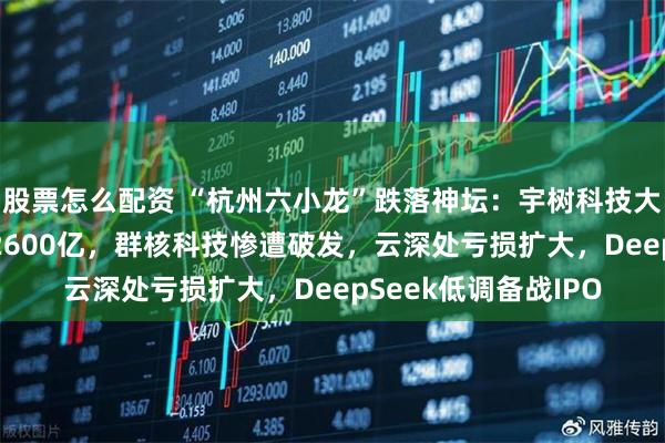 股票怎么配资 “杭州六小龙”跌落神坛：宇树科技大跌59%，市值缩水2600亿，群核科技惨遭破发，云深处亏损扩大，DeepSeek低调备战IPO