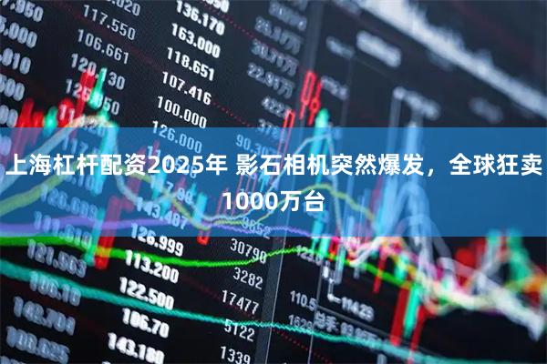 上海杠杆配资2025年 影石相机突然爆发，全球狂卖1000万台